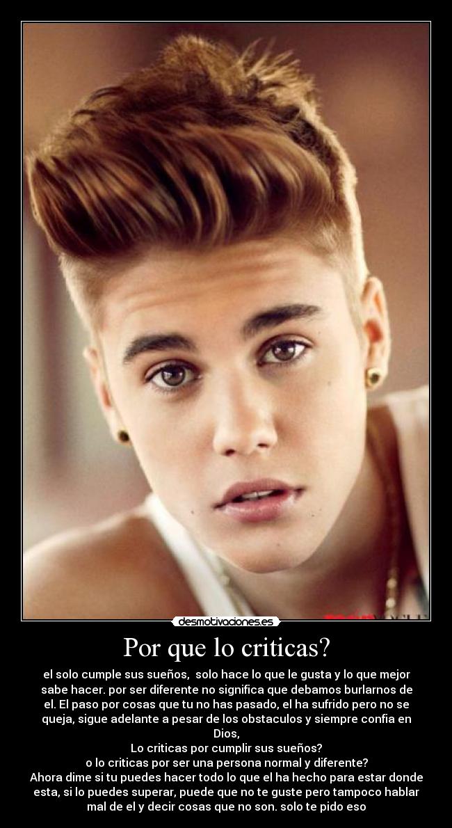 Por que lo criticas? - el solo cumple sus sueños, solo hace lo que le gusta y lo que mejor
sabe hacer. por ser diferente no significa que debamos burlarnos de
el. El paso por cosas que tu no has pasado, el ha sufrido pero no se
queja, sigue adelante a pesar de los obstaculos y siempre confia en
Dios,
Lo criticas por cumplir sus sueños?
o lo criticas por ser una persona normal y diferente?
Ahora dime si tu puedes hacer todo lo que el ha hecho para estar donde
esta, si lo puedes superar, puede que no te guste pero tampoco hablar
mal de el y decir cosas que no son. solo te pido eso