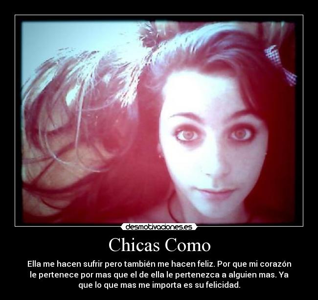 Chicas Como - Ella me hacen sufrir pero también me hacen feliz. Por que mi corazón
le pertenece por mas que el de ella le pertenezca a alguien mas. Ya
que lo que mas me importa es su felicidad.