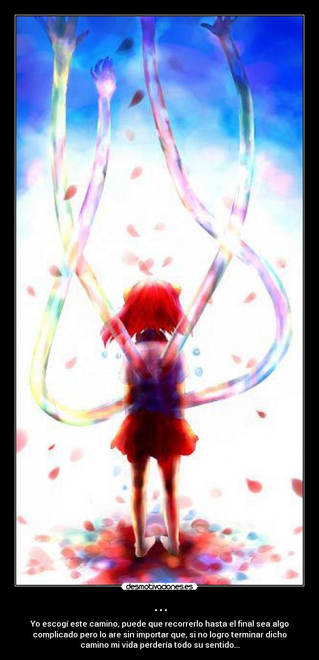 ... - Yo escogí este camino, puede que recorrerlo hasta el final sea algo
complicado pero lo are sin importar que, si no logro terminar dicho
camino mi vida perdería todo su sentido...