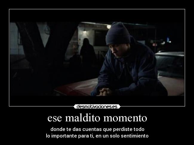 ese maldito momento - donde te das cuentas que perdiste todo
lo importante para ti, en un solo sentimiento
