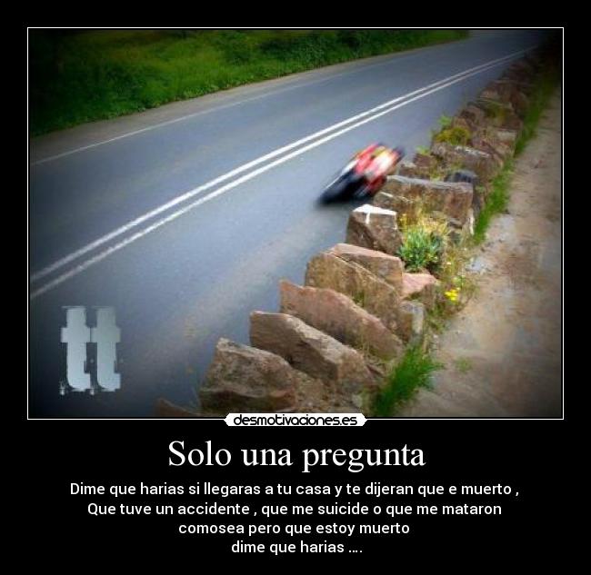 Solo una pregunta - Dime que harias si llegaras a tu casa y te dijeran que e muerto , 
Que tuve un accidente , que me suicide o que me mataron 
comosea pero que estoy muerto 
dime que harias ….