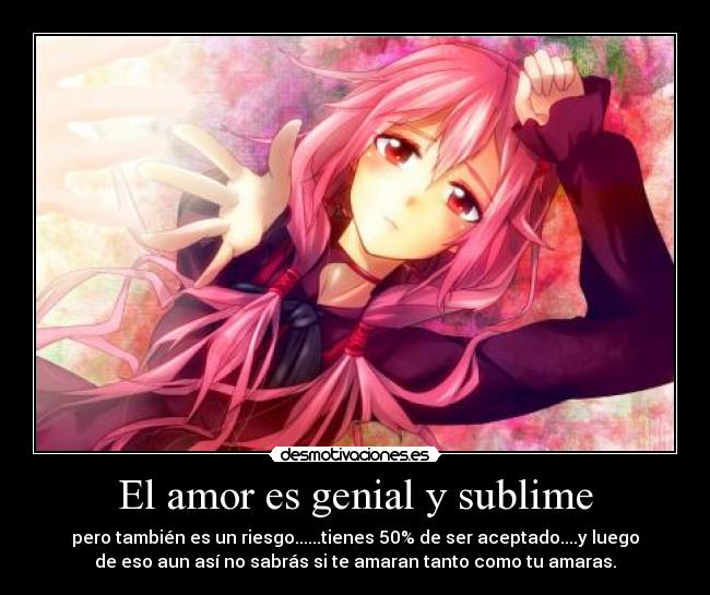 El amor es genial y sublime - pero también es un riesgo......tienes 50% de ser aceptado....y luego
de eso aun así no sabrás si te amaran tanto como tu amaras.