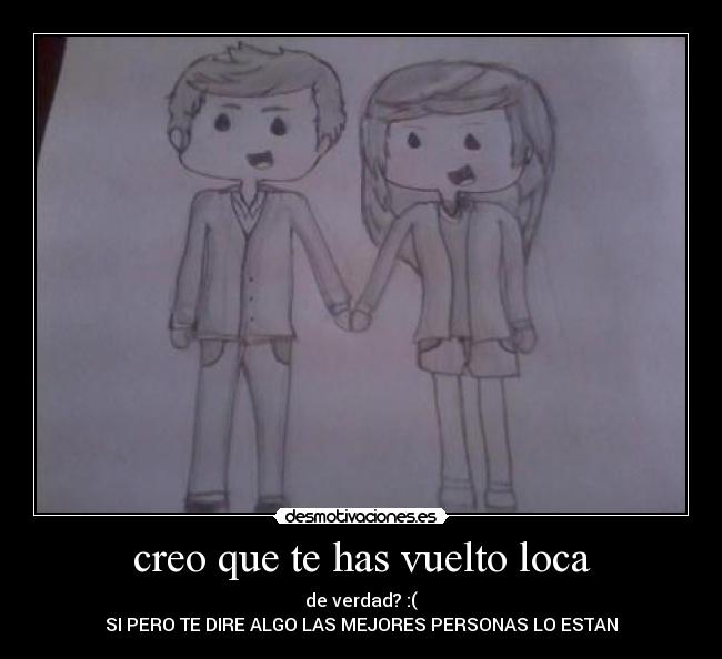 creo que te has vuelto loca - de verdad? :(
SI PERO TE DIRE ALGO LAS MEJORES PERSONAS LO ESTAN