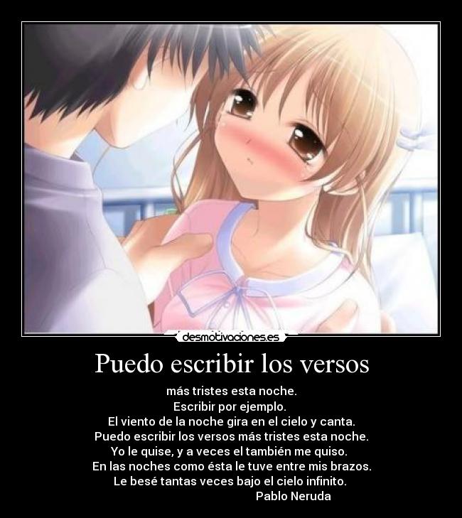 Puedo escribir los versos - más tristes esta noche.
Escribir por ejemplo.
El viento de la noche gira en el cielo y canta.
Puedo escribir los versos más tristes esta noche.
Yo le quise, y a veces el también me quiso.
En las noches como ésta le tuve entre mis brazos.
Le besé tantas veces bajo el cielo infinito.
Pablo Neruda