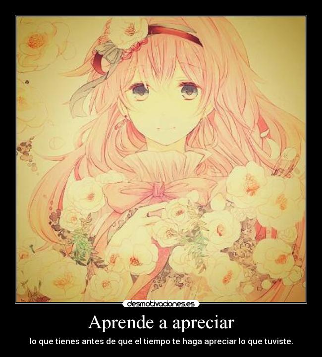 Aprende a apreciar - lo que tienes antes de que el tiempo te haga apreciar lo que tuviste.