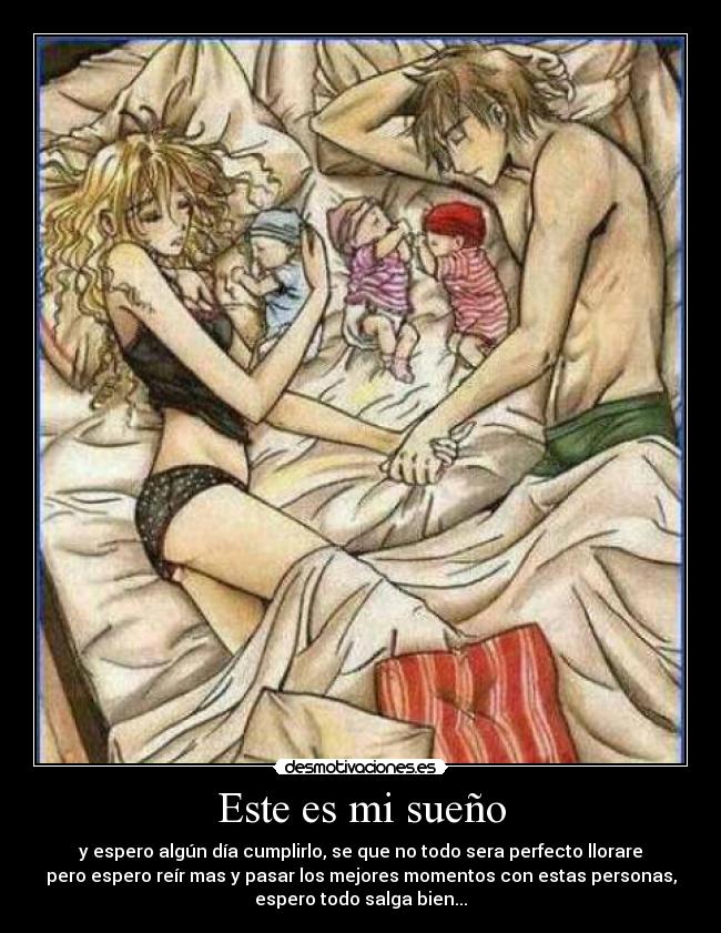 Este es mi sueño - y espero algún día cumplirlo, se que no todo sera perfecto llorare
pero espero reír mas y pasar los mejores momentos con estas personas,
espero todo salga bien...