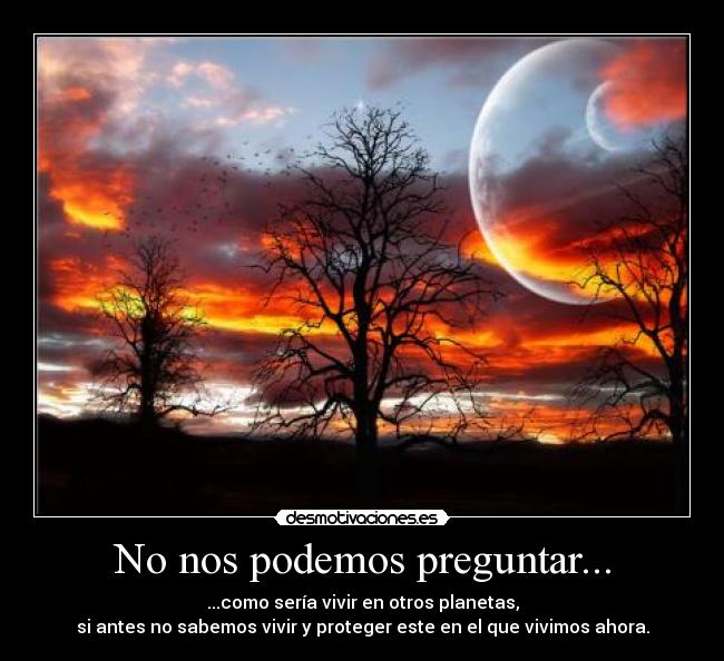 No nos podemos preguntar... - ...como sería vivir en otros planetas,
si antes no sabemos vivir y proteger este en el que vivimos ahora.