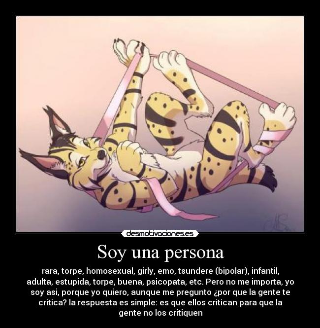 Soy una persona - rara, torpe, homosexual, girly, emo, tsundere (bipolar), infantil,
adulta, estupida, torpe, buena, psicopata, etc. Pero no me importa, yo
soy asi, porque yo quiero, aunque me pregunto ¿por que la gente te
critica? la respuesta es simple: es que ellos critican para que la
gente no los critiquen