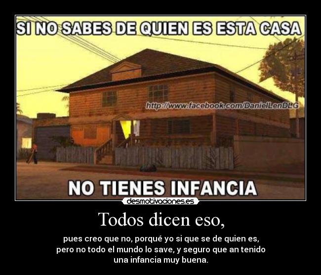 Todos dicen eso, - pues creo que no, porqué yo si que se de quien es,
pero no todo el mundo lo save, y seguro que an tenido
una infancia muy buena.