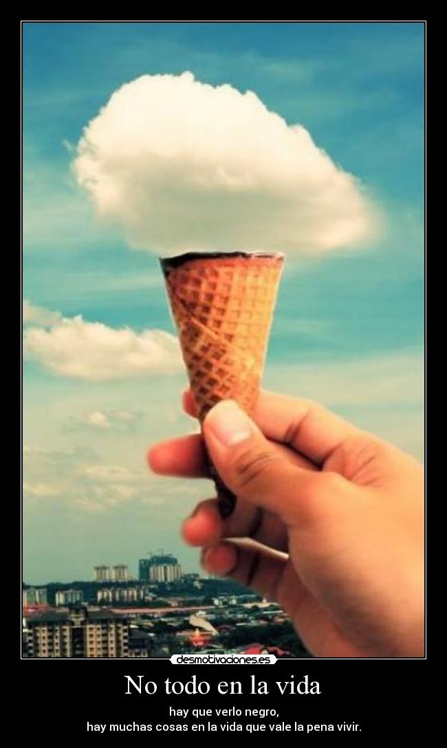 No todo en la vida - hay que verlo negro,
hay muchas cosas en la vida que vale la pena vivir.