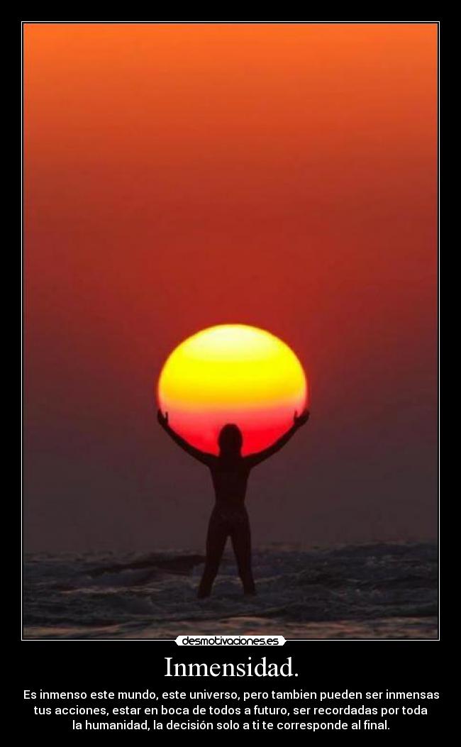 Inmensidad. - Es inmenso este mundo, este universo, pero tambien pueden ser inmensas
tus acciones, estar en boca de todos a futuro, ser recordadas por toda
la humanidad, la decisión solo a ti te corresponde al final.