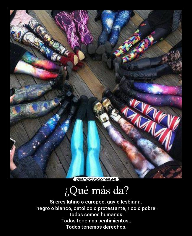 ¿Qué más da? - Si eres latino o europeo, gay o lesbiana, 
negro o blanco, católico o protestante, rico o pobre.
Todos somos humanos.
Todos tenemos sentimientos,.
Todos tenemos derechos.