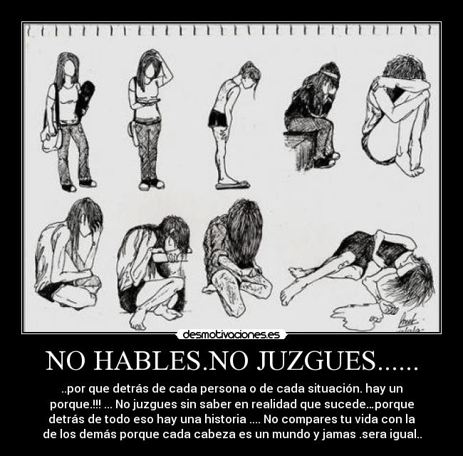 NO HABLES.NO JUZGUES...... - ..por que detrás de cada persona o de cada situación. hay un
porque.!!! ... No juzgues sin saber en realidad que sucede…porque
detrás de todo eso hay una historia .... No compares tu vida con la
de los demás porque cada cabeza es un mundo y jamas .sera igual..