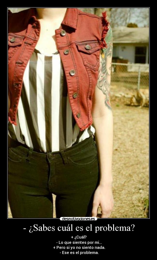 - ¿Sabes cuál es el problema? - + ¿Cuál?
 - Lo que sientes por mi...
 + Pero si yo no siento nada.
 - Ese es el problema.