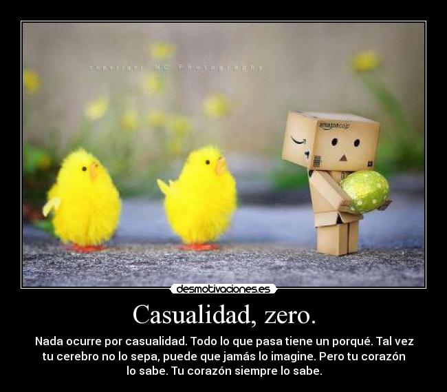Casualidad, zero. - Nada ocurre por casualidad. Todo lo que pasa tiene un porqué. Tal vez
tu cerebro no lo sepa, puede que jamás lo imagine. Pero tu corazón
lo sabe. Tu corazón siempre lo sabe.