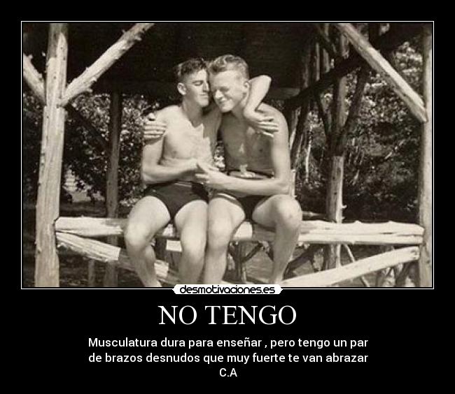 NO TENGO - Musculatura dura para enseñar , pero tengo un par
de brazos desnudos que muy fuerte te van abrazar
C.A