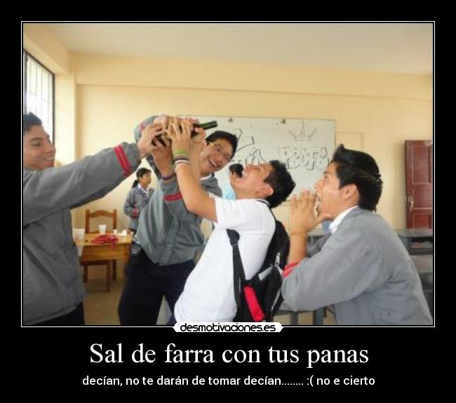 Sal de farra con tus panas - decían, no te darán de tomar decían........ :( no e cierto