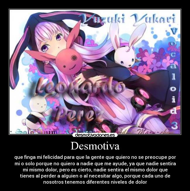 Desmotiva - que finga mi felicidad para que la gente que quiero no se preocupe por
mi o solo porque no quiero a nadie que me ayude, ya que nadie sentira
mi mismo dolor, pero es cierto, nadie sentira el mismo dolor que
tienes al perder a alguien o al necesitar algo, porque cada uno de
nosotros tenemos diferentes niveles de dolor