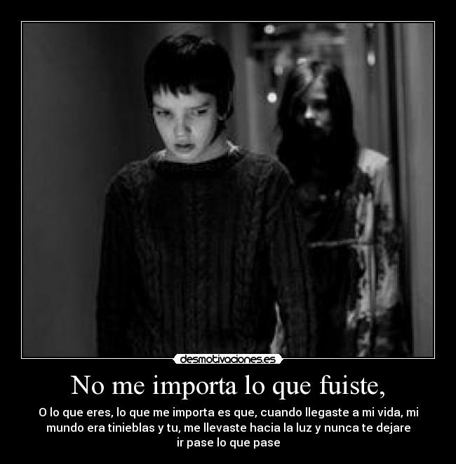 No me importa lo que fuiste, - O lo que eres, lo que me importa es que, cuando llegaste a mi vida, mi
mundo era tinieblas y tu, me llevaste hacia la luz y nunca te dejare
ir pase lo que pase