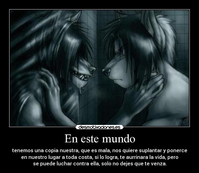 En este mundo - tenemos una copia nuestra, que es mala, nos quiere suplantar y ponerce
en nuestro lugar a toda costa, si lo logra, te aurrinara la vida, pero
se puede luchar contra ella, solo no dejes que te venza.