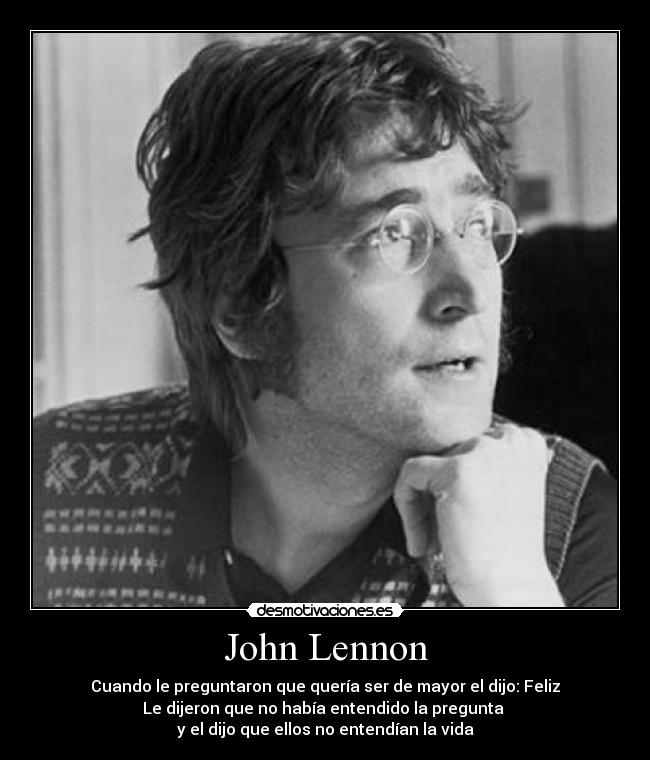 John Lennon - Cuando le preguntaron que quería ser de mayor el dijo: Feliz
Le dijeron que no había entendido la pregunta 
y el dijo que ellos no entendían la vida