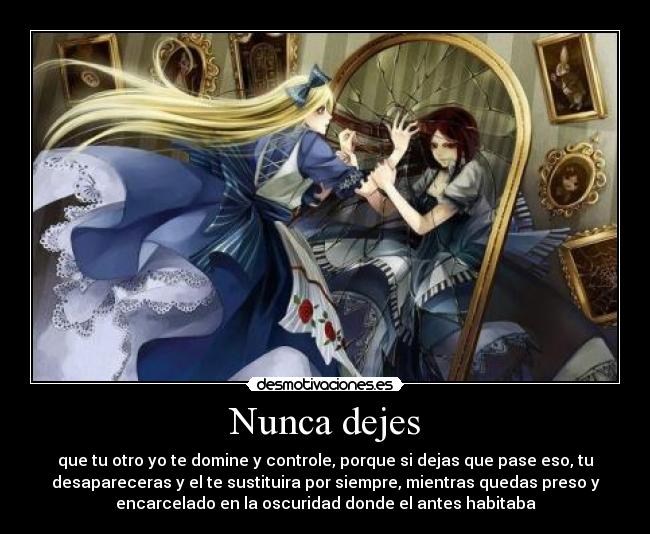 Nunca dejes - que tu otro yo te domine y controle, porque si dejas que pase eso, tu
desapareceras y el te sustituira por siempre, mientras quedas preso y
encarcelado en la oscuridad donde el antes habitaba