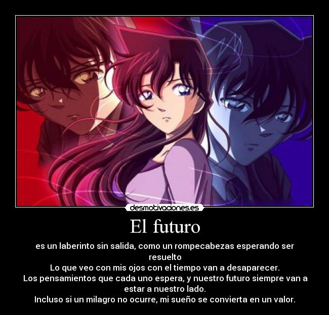 El futuro - es un laberinto sin salida, como un rompecabezas esperando ser
resuelto
Lo que veo con mis ojos con el tiempo van a desaparecer.
Los pensamientos que cada uno espera, y nuestro futuro siempre van a
estar a nuestro lado.
Incluso si un milagro no ocurre, mi sueño se convierta en un valor.