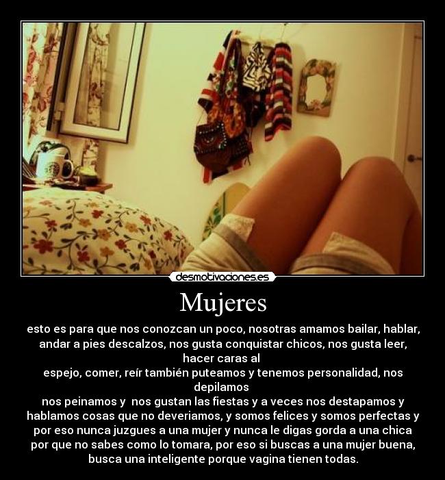 Mujeres - esto es para que nos conozcan un poco, nosotras amamos bailar, hablar,
andar a pies descalzos, nos gusta conquistar chicos, nos gusta leer,
hacer caras al 
espejo, comer, reír también puteamos y tenemos personalidad, nos
depilamos 
nos peinamos y  nos gustan las fiestas y a veces nos destapamos y
hablamos cosas que no deveriamos, y somos felices y somos perfectas y
por eso nunca juzgues a una mujer y nunca le digas gorda a una chica
por que no sabes como lo tomara, por eso si buscas a una mujer buena,
busca una inteligente porque vagina tienen todas.