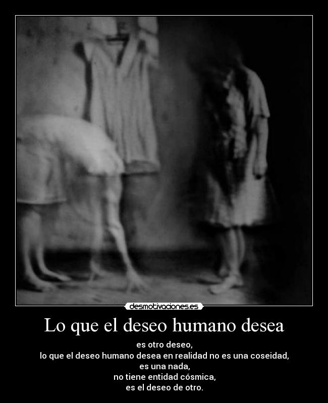 Lo que el deseo humano desea - es otro deseo,
lo que el deseo humano desea en realidad no es una coseidad,
es una nada,
no tiene entidad cósmica,
es el deseo de otro.