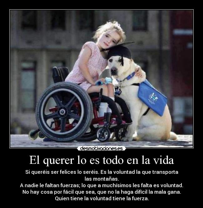 El querer lo es todo en la vida - Si queréis ser felices lo seréis. Es la voluntad la que transporta las montañas.
A nadie le faltan fuerzas; lo que a muchísimos les falta es voluntad.
No hay cosa por fácil que sea, que no la haga difícil la mala gana.
Quien tiene la voluntad tiene la fuerza.