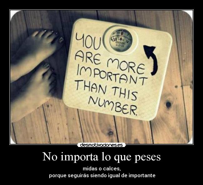No importa lo que peses - midas o calces,
porque seguirás siendo igual de importante