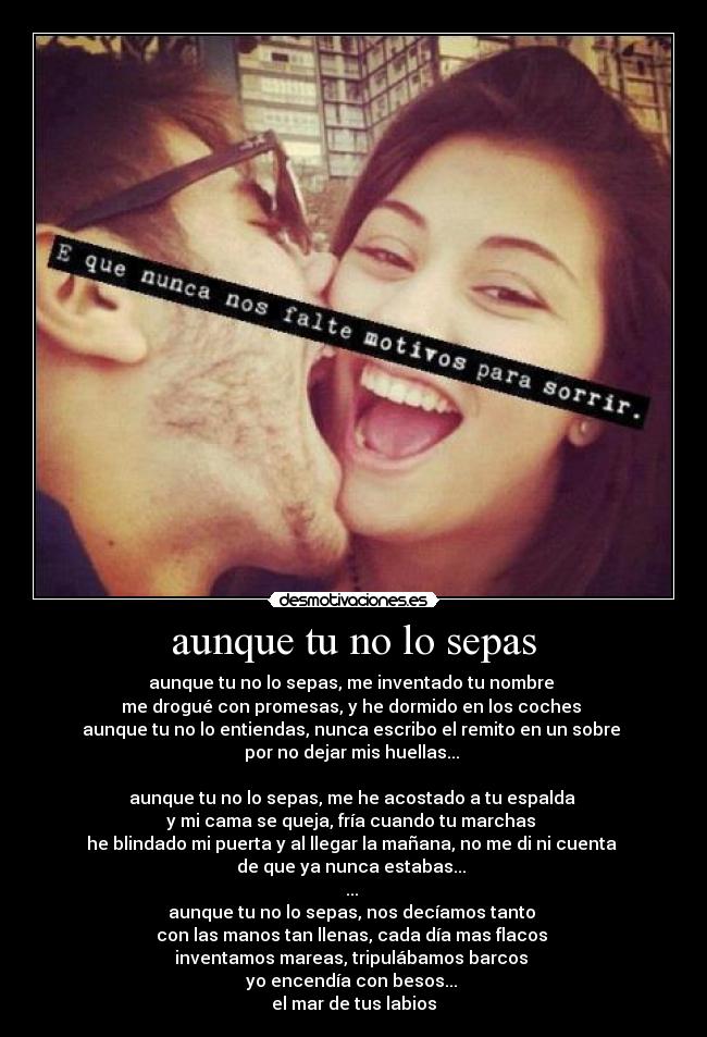 aunque tu no lo sepas - aunque tu no lo sepas, me inventado tu nombre 
me drogué con promesas, y he dormido en los coches 
aunque tu no lo entiendas, nunca escribo el remito en un sobre 
por no dejar mis huellas... 

aunque tu no lo sepas, me he acostado a tu espalda 
y mi cama se queja, fría cuando tu marchas 
he blindado mi puerta y al llegar la mañana, no me di ni cuenta 
de que ya nunca estabas... 
... 
aunque tu no lo sepas, nos decíamos tanto 
con las manos tan llenas, cada día mas flacos 
inventamos mareas, tripulábamos barcos 
yo encendía con besos... 
el mar de tus labios