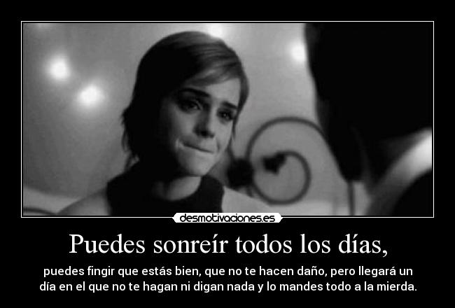 Puedes sonreír todos los días, - puedes fingir que estás bien, que no te hacen daño, pero llegará un
día en el que no te hagan ni digan nada y lo mandes todo a la mierda.