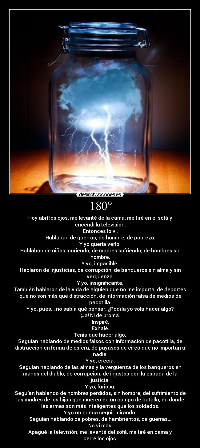 180° - Hoy abrí los ojos, me levanté de la cama, me tiré en el sofá y
encendí la televisión.
Entonces lo vi.
Hablaban de guerras, de hambre, de pobreza.
Y yo quería verlo.
Hablaban de niños muriendo, de madres sufriendo, de hombres sin
nombre.
Y yo, impasible.
Hablaron de injusticias, de corrupción, de banqueros sin alma y sin
vergüenza.
Y yo, insignificante.
También hablaron de la vida de alguien que no me importa, de deportes
que no son más que distracción, de información falsa de medios de
pacotilla.
Y yo, pues... no sabía qué pensar. ¿Podría yo sola hacer algo?
¡Ja! Ni de broma.
Inspiré.
Exhalé.
Tenía que hacer algo.
Seguían hablando de medios falsos con información de pacotilla, de
distracción en forma de esfera, de payasos de circo que no importan a
nadie.
Y yo, crecía.
Seguían hablando de las almas y la vergüenza de los banqueros en
manos del diablo, de corrupción, de injustos con la espada de la
justicia.
Y yo, furiosa.
Seguían hablando de nombres perdidos, sin hombre; del sufrimiento de
las madres de los hijos que mueren en un campo de batalla, en donde
las armas son más inteligentes que los soldados.
Y yo no quería seguir mirando.
Seguían hablando de pobres, de hambrientos, de guerras...
No vi más.
Apagué la televisión, me levanté del sofá, me tiré en cama y
cerré los ojos.