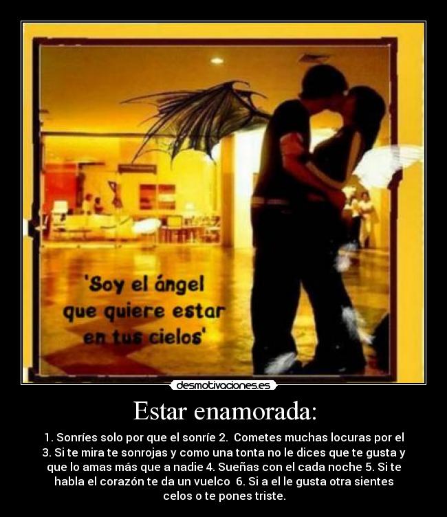 Estar enamorada: - 1. Sonríes solo por que el sonríe 2.  Cometes muchas locuras por el
3. Si te mira te sonrojas y como una tonta no le dices que te gusta y
que lo amas más que a nadie 4. Sueñas con el cada noche 5. Si te
habla el corazón te da un vuelco  6. Si a el le gusta otra sientes
celos o te pones triste.