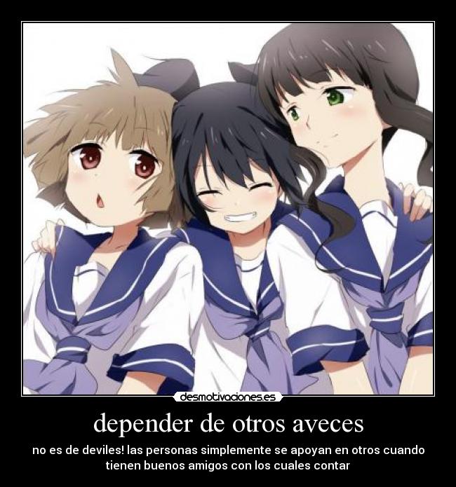 depender de otros aveces - no es de deviles! las personas simplemente se apoyan en otros cuando
tienen buenos amigos con los cuales contar