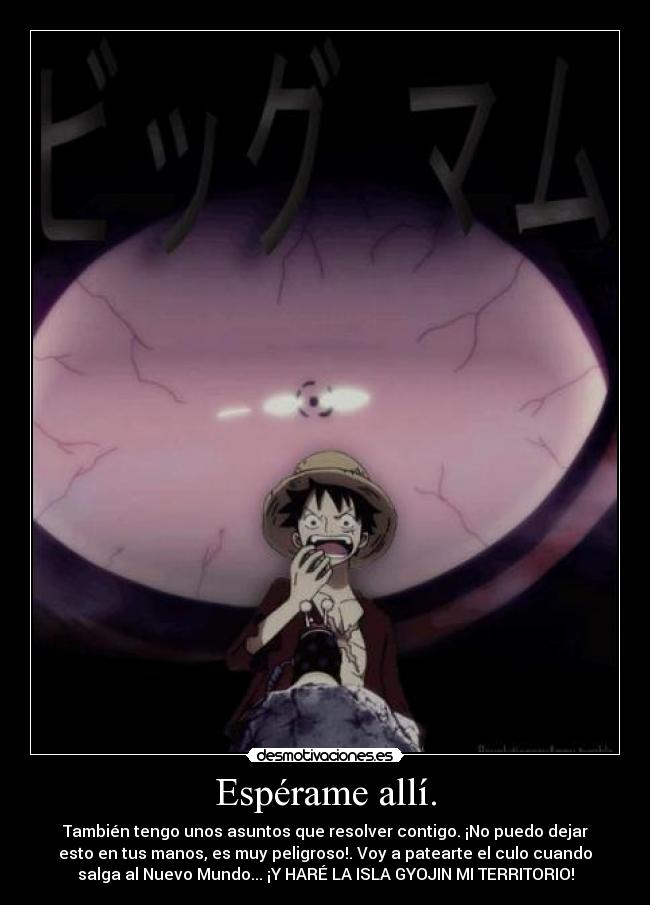Espérame allí. - También tengo unos asuntos que resolver contigo. ¡No puedo dejar
esto en tus manos, es muy peligroso!. Voy a patearte el culo cuando
salga al Nuevo Mundo... ¡Y HARÉ LA ISLA GYOJIN MI TERRITORIO!