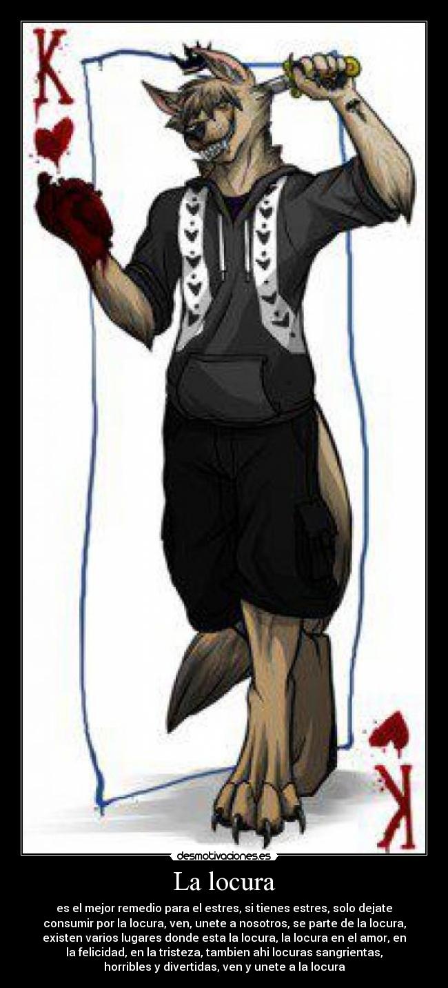 La locura - es el mejor remedio para el estres, si tienes estres, solo dejate
consumir por la locura, ven, unete a nosotros, se parte de la locura,
existen varios lugares donde esta la locura, la locura en el amor, en
la felicidad, en la tristeza, tambien ahi locuras sangrientas,
horribles y divertidas, ven y unete a la locura