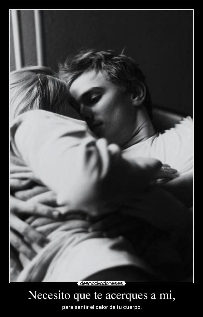 Necesito que te acerques a mi, - para sentir el calor de tu cuerpo.