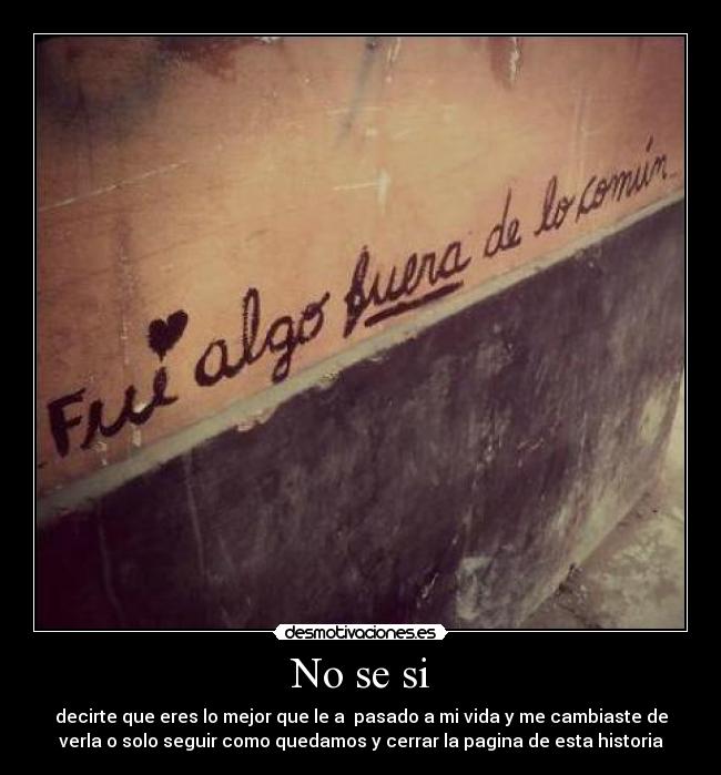 No se si - decirte que eres lo mejor que le a pasado a mi vida y me cambiaste de
verla o solo seguir como quedamos y cerrar la pagina de esta historia