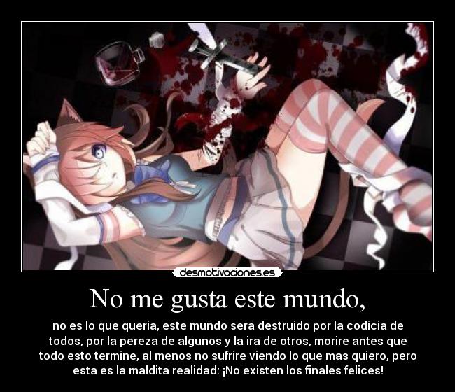 No me gusta este mundo, - no es lo que queria, este mundo sera destruido por la codicia de
todos, por la pereza de algunos y la ira de otros, morire antes que
todo esto termine, al menos no sufrire viendo lo que mas quiero, pero
esta es la maldita realidad: ¡No existen los finales felices!
