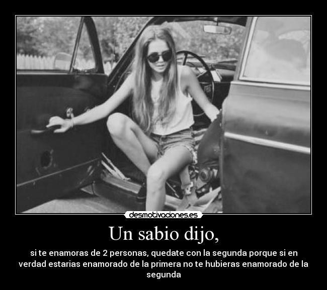 Un sabio dijo, - si te enamoras de 2 personas, quedate con la segunda porque si en
verdad estarias enamorado de la primera no te hubieras enamorado de la
segunda