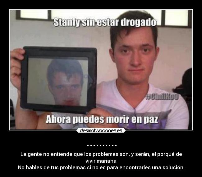 .......... - La gente no entiende que los problemas son, y serán, el porqué de vivir mañana
No hables de tus problemas si no es para encontrarles una solución.