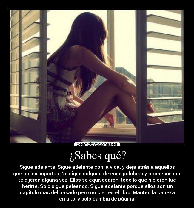 ¿Sabes qué? - Sigue adelante. Sigue adelante con la vida, y deja atrás a aquellos
que no les importas. No sigas colgado de esas palabras y promesas que
te dijeron alguna vez. Ellos se equivocaron, todo lo que hicieron fue
herirte. Solo sigue peleando. Sigue adelante porque ellos son un
capitulo más del pasado pero no cierres el libro. Mantén la cabeza
en alto, y solo cambia de página.