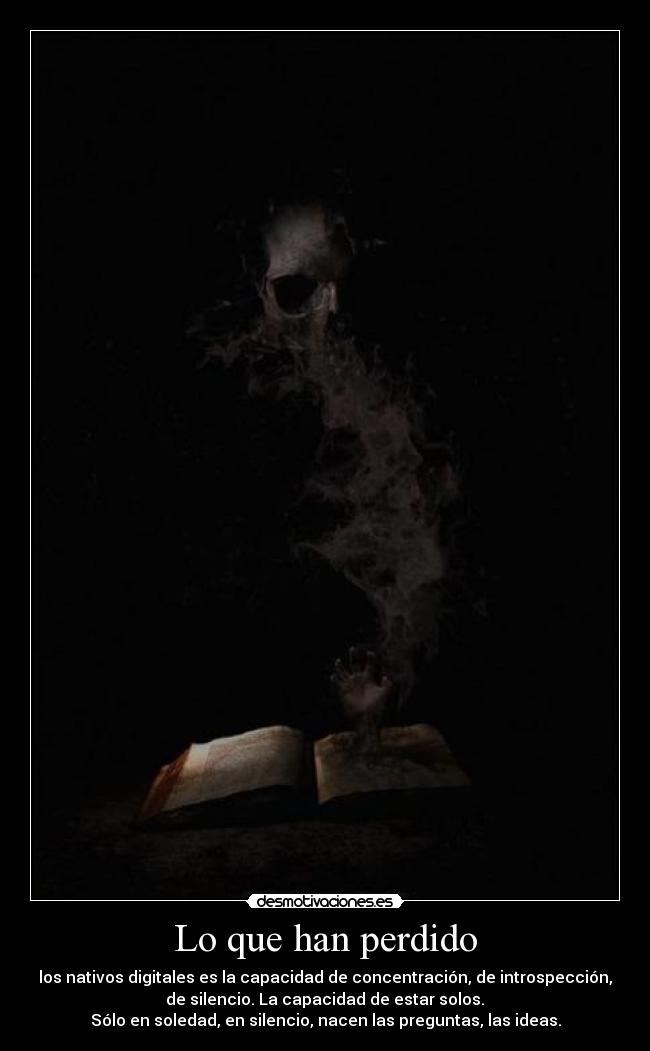 Lo que han perdido - los nativos digitales es la capacidad de concentración, de introspección,
de silencio. La capacidad de estar solos.
Sólo en soledad, en silencio, nacen las preguntas, las ideas.