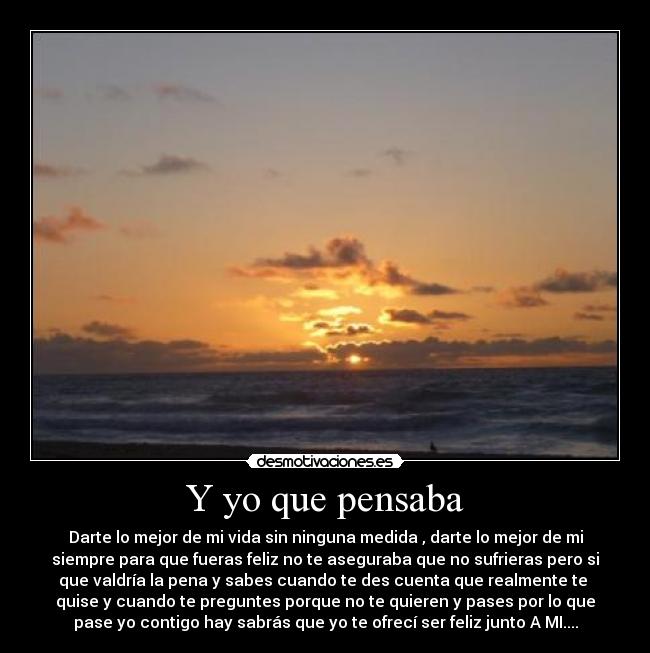 Y yo que pensaba - Darte lo mejor de mi vida sin ninguna medida , darte lo mejor de mi
siempre para que fueras feliz no te aseguraba que no sufrieras pero si
que valdría la pena y sabes cuando te des cuenta que realmente te
quise y cuando te preguntes porque no te quieren y pases por lo que
pase yo contigo hay sabrás que yo te ofrecí ser feliz junto A MI....