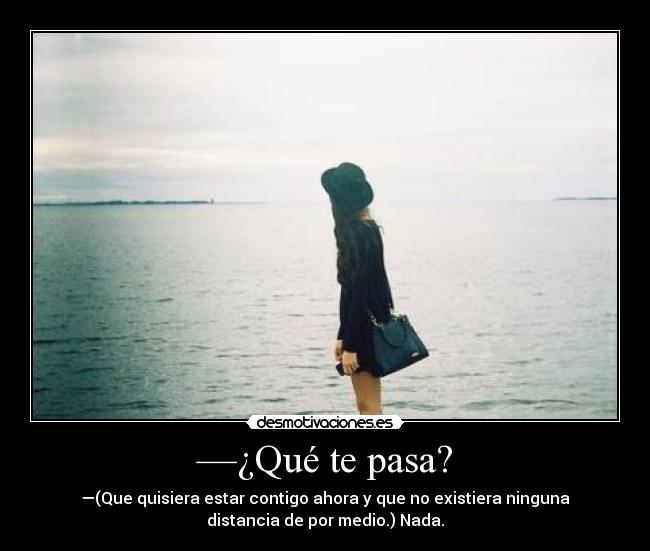 —¿Qué te pasa? - —(Que quisiera estar contigo ahora y que no existiera ninguna
distancia de por medio.) Nada.