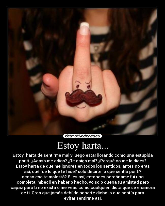 Estoy harta... - Estoy  harta de sentirme mal y luego estar llorando como una estúpida
por ti. ¿Acaso me odias? ¿Te caigo mal? ¿Porqué no me lo dices?
Estoy harta de que me ignores en todos los sentidos, antes no eras
así, qué fue lo que te hice? solo decirte lo que sentía por ti?
acaso eso te molestó? Si es así, entonces perdóname fui una
completa imbécil en haberlo hecho, yo solo quería tu amistad pero
capaz para ti no exista o me veas como cualquier idiota que se enamora
de ti. Creo que jamás debí de haberte dicho lo que sentía para
evitar sentirme así.