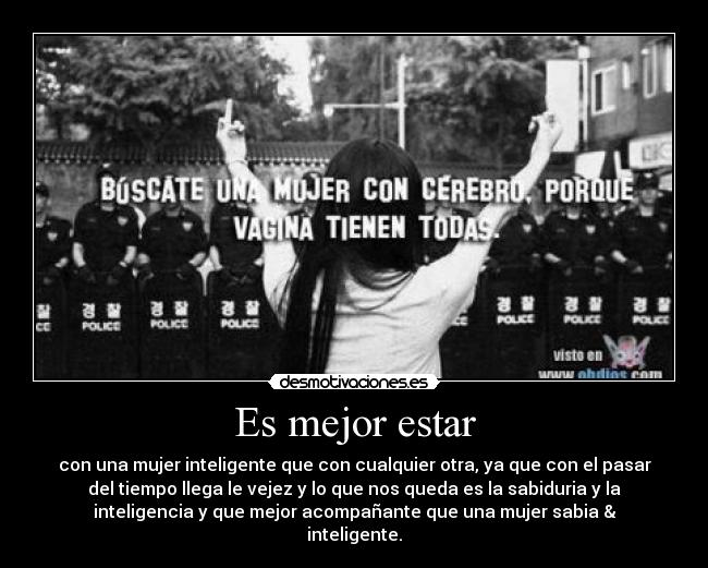 Es mejor estar - con una mujer inteligente que con cualquier otra, ya que con el pasar
del tiempo llega le vejez y lo que nos queda es la sabiduria y la
inteligencia y que mejor acompañante que una mujer sabia &
inteligente.