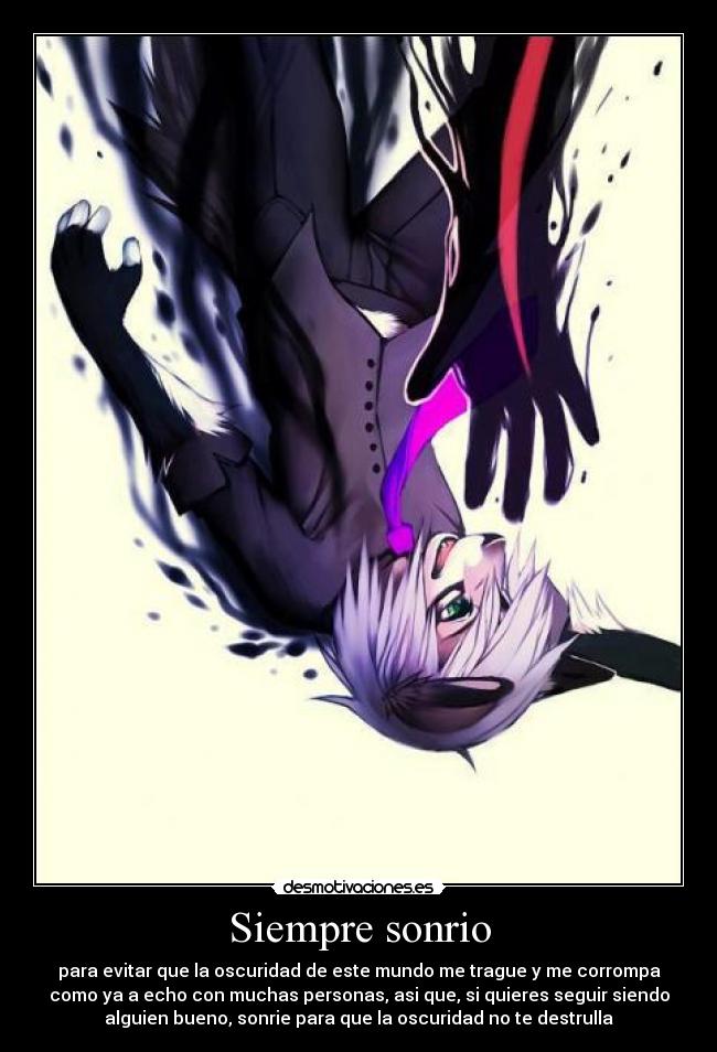 Siempre sonrio - para evitar que la oscuridad de este mundo me trague y me corrompa
como ya a echo con muchas personas, asi que, si quieres seguir siendo
alguien bueno, sonrie para que la oscuridad no te destrulla